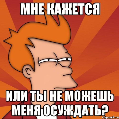 Мне кажется Или ты не можешь меня осуждать?