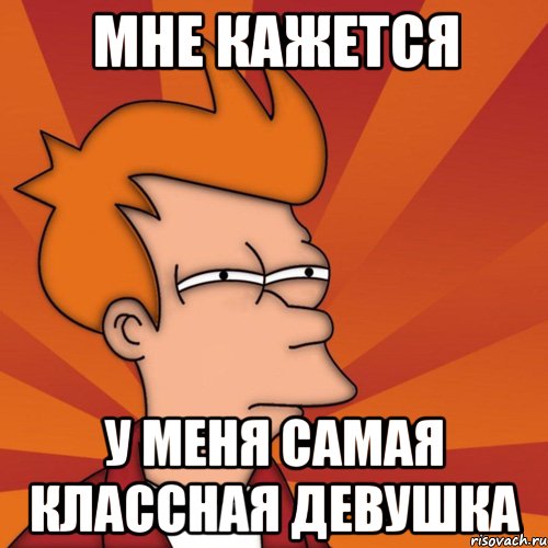 Мне кажется у меня самая классная девушка, Мем Мне кажется или (Фрай Футурама)