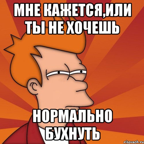 мне кажется,или ты не хочешь нормально бухнуть, Мем Мне кажется или (Фрай Футурама)