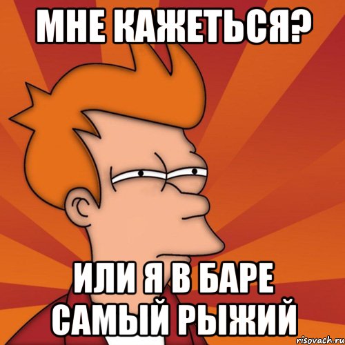Мне кажеться? Или я в баре самый рыжий, Мем Мне кажется или (Фрай Футурама)