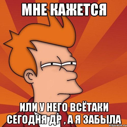 мне кажется или у него всётаки сегодня др , а я забыла, Мем Мне кажется или (Фрай Футурама)