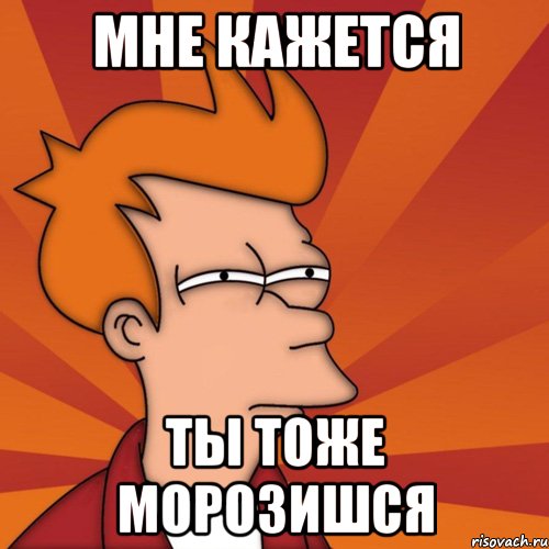 Мне кажется Ты тоже морозишся, Мем Мне кажется или (Фрай Футурама)