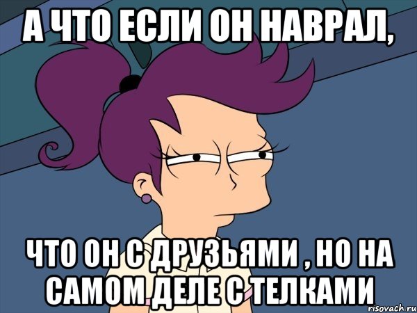 а что если он наврал, что он с друзьями , но на самом деле с телками, Мем Мне кажется или (с Лилой)