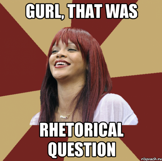 gurl, that was rhetorical question
