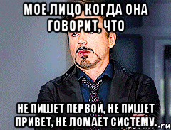 Мое лицо когда она говорит, что не пишет первой, не пишет привет, не ломает систему.