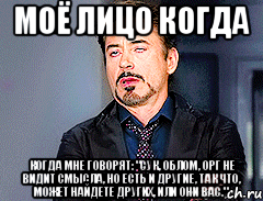 МОЁ ЛИЦО КОГДА когда мне говорят: "Сук, облом, орг не видит смысла, но есть и другие, так что, может найдете других, или они вас."