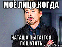 моё лицо,когда наташа пытается пошутить