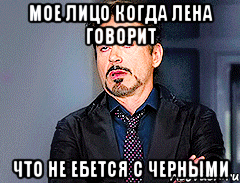 Мое лицо когда Лена говорит Что не ебется с черными