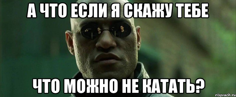 А что если я скажу тебе что можно не катать?