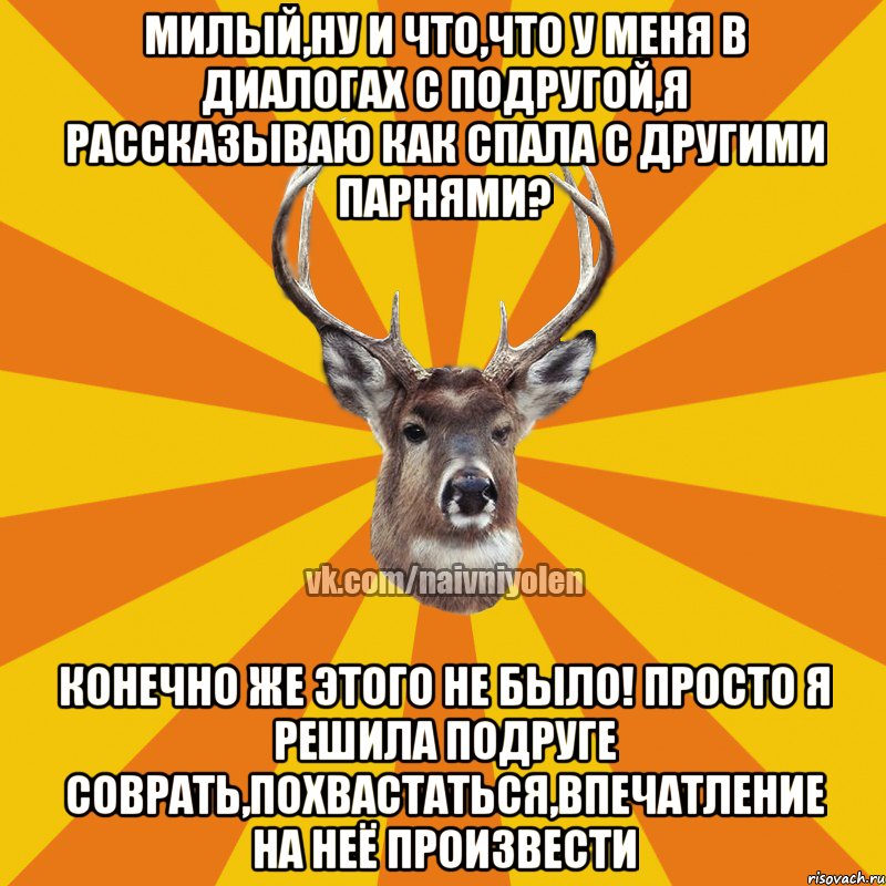 Милый,ну и что,что у меня в диалогах с подругой,я рассказываю как спала с другими парнями? Конечно же этого не было! Просто я решила подруге соврать,похвастаться,впечатление на неё произвести