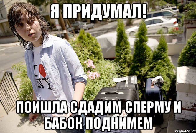Я придумал! Поишла сдадим сперму и бабок поднимем