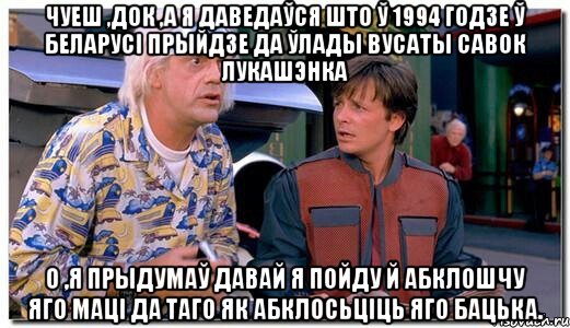 Чуеш ,Док ,а я даведаўся што ў 1994 годзе ў Беларусі прыйдзе да ўлады вусаты савок Лукашэнка О ,я прыдумаў давай я пойду й абклошчу яго маці да таго як абклосьціць яго бацька.