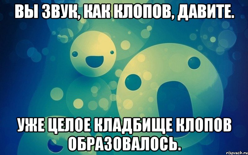 Вы звук, как клопов, давите. Уже целое кладбище клопов образовалось.