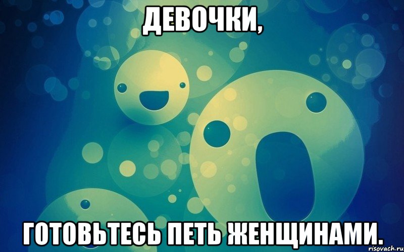 Девочки, готовьтесь петь женщинами.