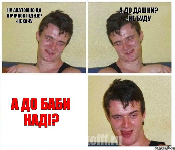 На анатомію до Починок підеш? -Не хочу А до Дашки? -Не буду А до баби Наді?