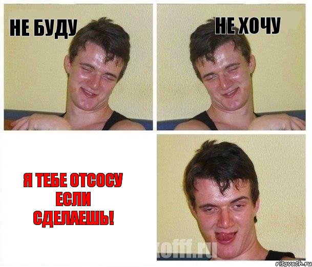 не буду не хочу я тебе отсосу если сделаешь!