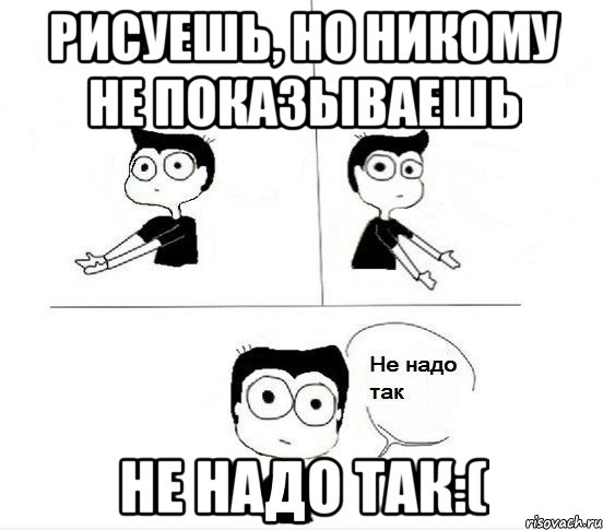 Рисуешь, но никому не показываешь Не надо так:(