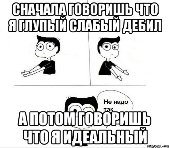 сначала говоришь что я глупый слабый дебил а потом говоришь что я идеальный