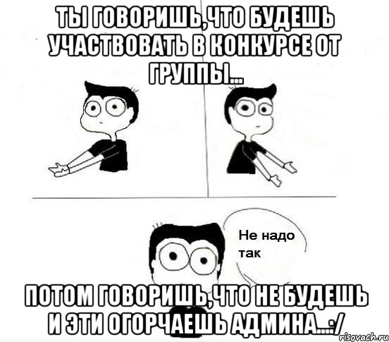 Ты говоришь,что будешь участвовать в конкурсе от группы... Потом говоришь,что не будешь и эти огорчаешь админа...:/