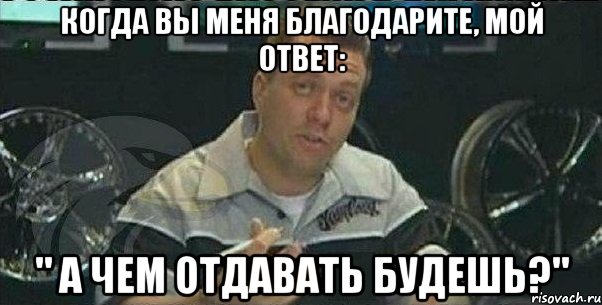 когда Вы меня благодарите, мой ответ: " а чем отдавать будешь?", Мем не за что