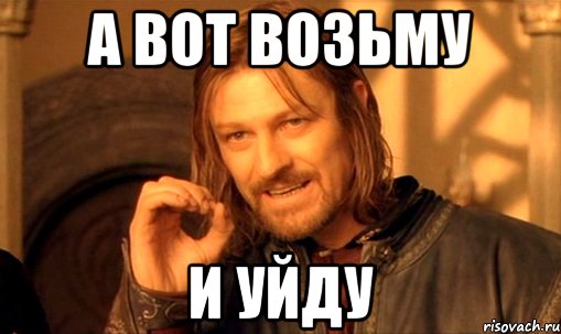 А вот возьму И уйду, Мем Нельзя просто так взять и (Боромир мем)