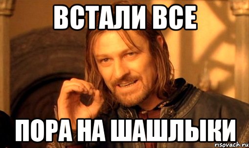 Встали все Пора на шашлыки, Мем Нельзя просто так взять и (Боромир мем)