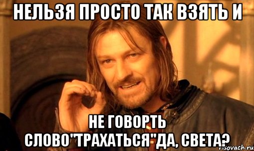 Нельзя просто так взять и не говорть слово"трахаться"да, Света?, Мем Нельзя просто так взять и (Боромир мем)