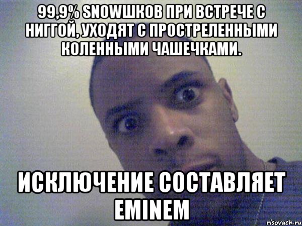 99,9% SNOWШКОВ ПРИ ВСТРЕЧЕ С НИГГОЙ, УХОДЯТ С ПРОСТРЕЛЕННЫМИ КОЛЕННЫМИ ЧАШЕЧКАМИ. ИСКЛЮЧЕНИЕ СОСТАВЛЯЕТ EMINEM