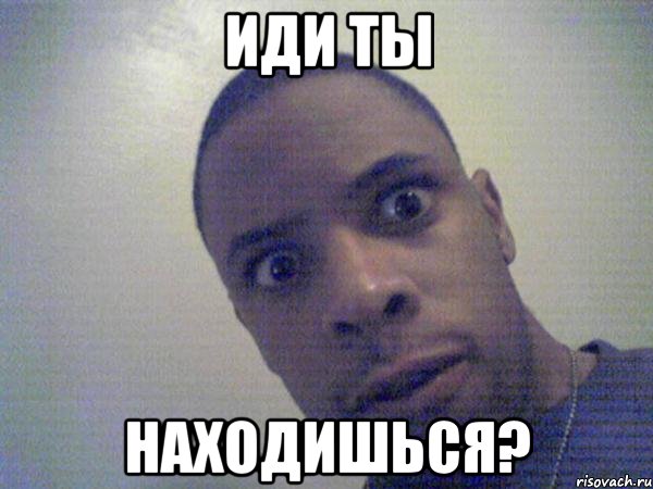 Иди ты Находишься?