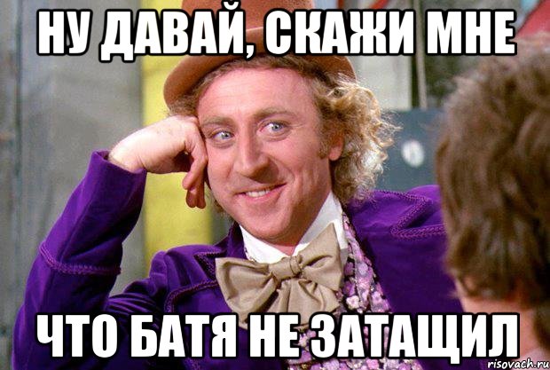 Ну давай, скажи мне что Батя не затащил, Мем Ну давай расскажи (Вилли Вонка)