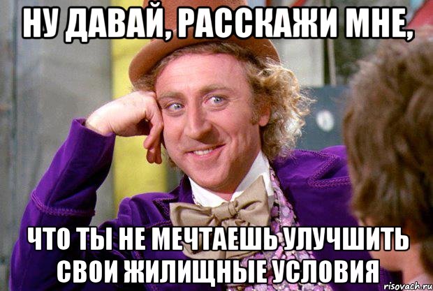 Ну давай, расскажи мне, что ты не мечтаешь улучшить свои жилищные условия, Мем Ну давай расскажи (Вилли Вонка)