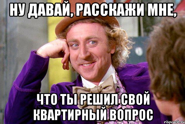 Ну давай, расскажи мне, что ты решил свой квартирный вопрос, Мем Ну давай расскажи (Вилли Вонка)