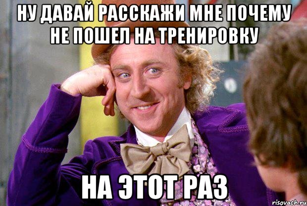 ну давай расскажи мне почему не пошел на тренировку на этот раз, Мем Ну давай расскажи (Вилли Вонка)