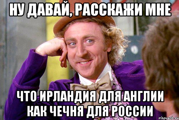 Ну давай, расскажи мне что Ирландия для Англии как Чечня для России, Мем Ну давай расскажи (Вилли Вонка)