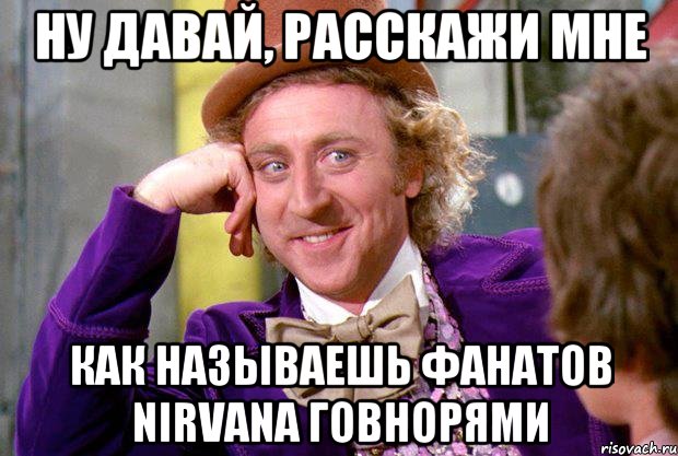 ну давай, расскажи мне как называешь фанатов nirvana говнорями, Мем Ну давай расскажи (Вилли Вонка)