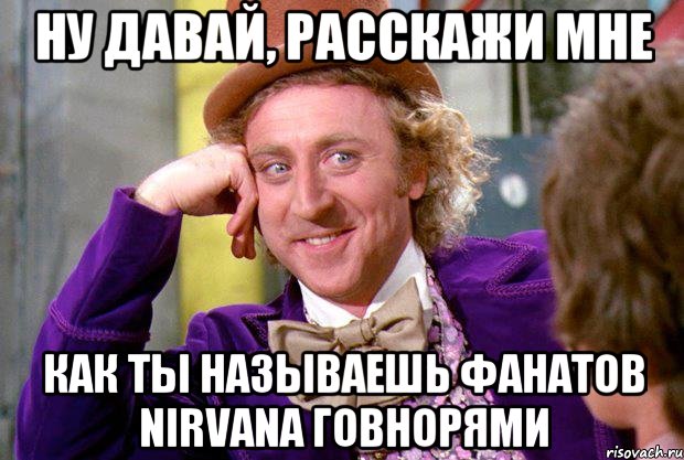 ну давай, расскажи мне как ты называешь фанатов nirvana говнорями, Мем Ну давай расскажи (Вилли Вонка)