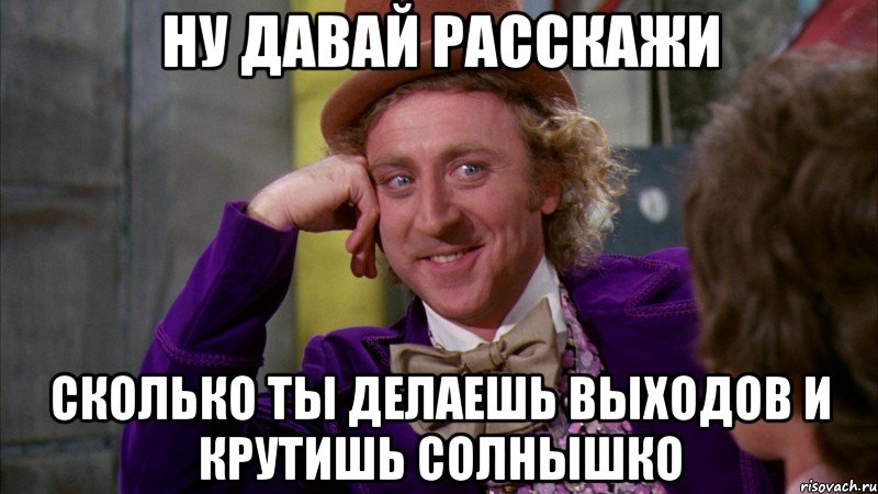 НУ ДАВАЙ РАССКАЖИ СКОЛЬКО ТЫ ДЕЛАЕШЬ ВЫХОДОВ И КРУТИШЬ СОЛНЫШКО, Мем Ну давай расскажи (Вилли Вонка)