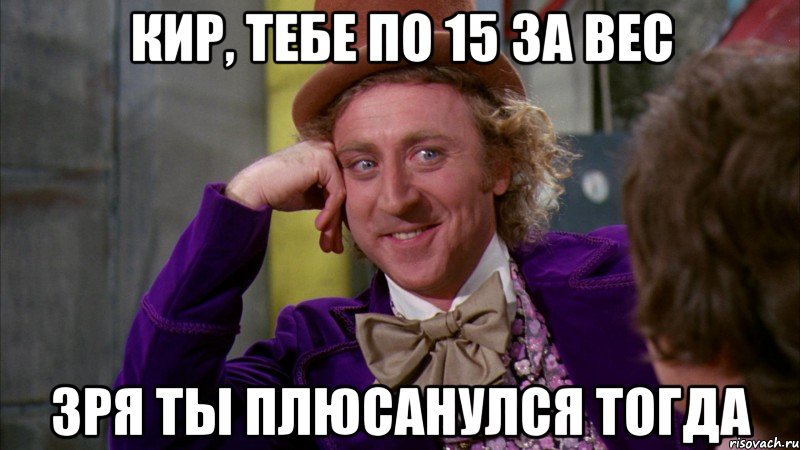 Кир, тебе по 15 за вес Зря ты плюсанулся тогда, Мем Ну давай расскажи (Вилли Вонка)