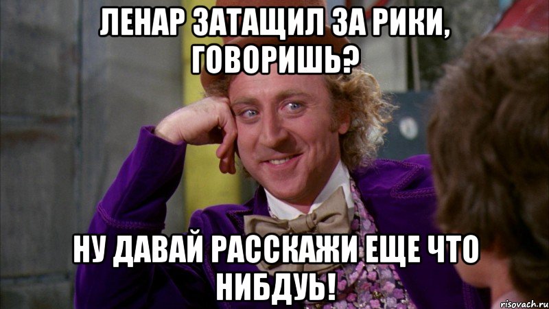 Ленар затащил за рики, говоришь? Ну давай расскажи еще что нибдуь!, Мем Ну давай расскажи (Вилли Вонка)