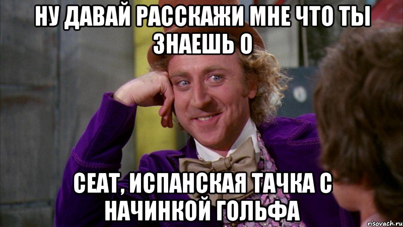 Ну давай расскажи мне что ты знаешь о Сеат, испанская тачка с начинкой гольфа, Мем Ну давай расскажи (Вилли Вонка)