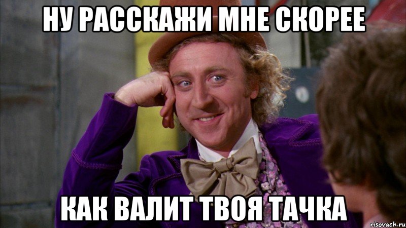 Ну расскажи мне скорее Как валит твоя тачка, Мем Ну давай расскажи (Вилли Вонка)