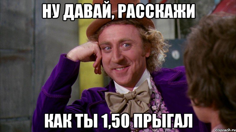 Ну давай, расскажи как ты 1,50 прыгал, Мем Ну давай расскажи (Вилли Вонка)