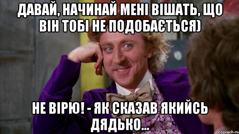 Давай, начинай мені вішать, що він тобі не подобається) Не вірю! - як сказав якийсь дядько...