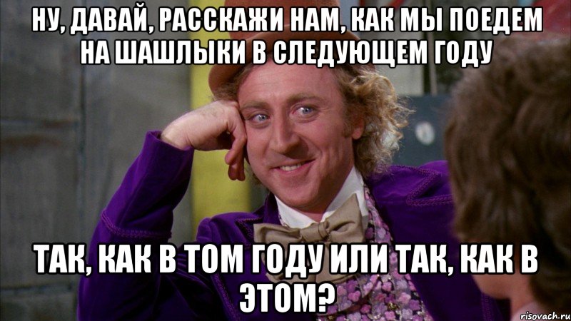 Ну, давай, расскажи нам, как мы поедем на шашлыки в следующем году Так, как в том году или так, как в этом?, Мем Ну давай расскажи (Вилли Вонка)