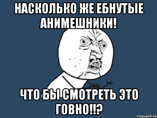 насколько же ебнутые анимешники! что бы смотреть это говно!!?, Мем Ну почему