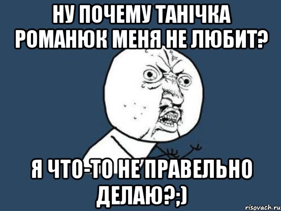 Ну почему Танічка Романюк меня не любит? я что-то не правельно делаю?;), Мем Ну почему