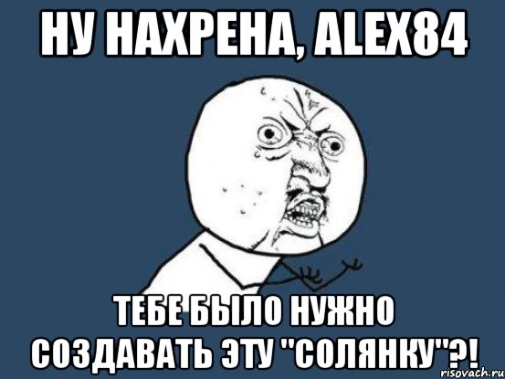 ну нахрена, Alex84 тебе было нужно создавать эту "солянку"?!, Мем Ну почему