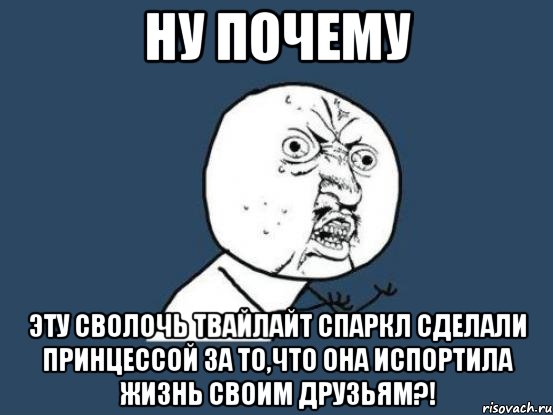 Ну почему Эту сволочь Твайлайт Спаркл сделали принцессой за то,что она испортила жизнь своим друзьям?!, Мем Ну почему