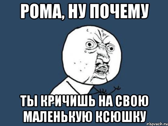 Рома, ну почему ты кричишь на свою маленькую Ксюшку, Мем Ну почему