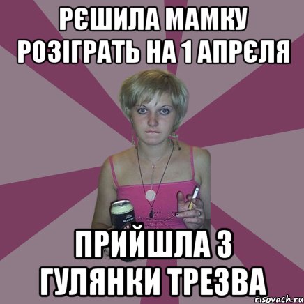 рєшила мамку розіграть на 1 апрєля прийшла з гулянки трезва, Мем Чотка мала